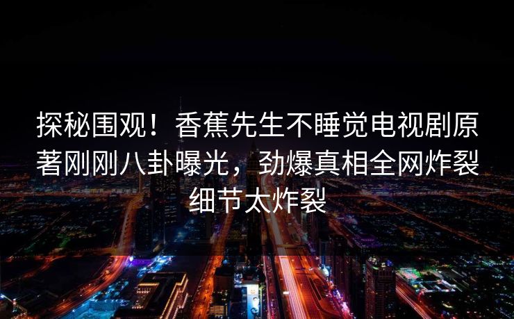 探秘围观！香蕉先生不睡觉电视剧原著刚刚八卦曝光，劲爆真相全网炸裂细节太炸裂
