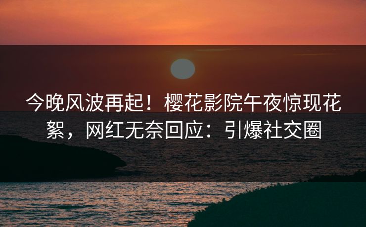 今晚风波再起！樱花影院午夜惊现花絮，网红无奈回应：引爆社交圈