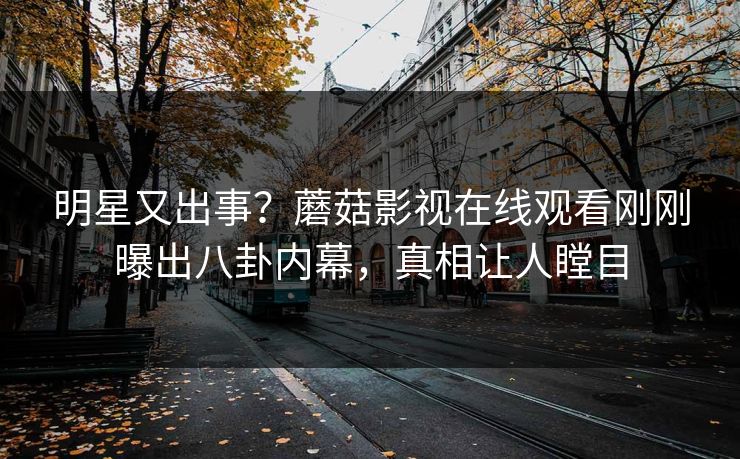 明星又出事？蘑菇影视在线观看刚刚曝出八卦内幕，真相让人瞠目