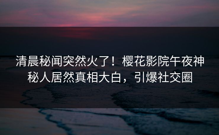 清晨秘闻突然火了！樱花影院午夜神秘人居然真相大白，引爆社交圈