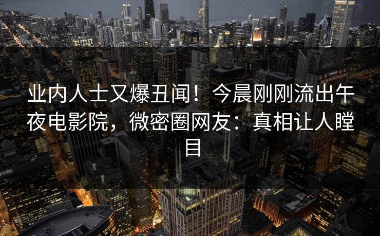 业内人士又爆丑闻！今晨刚刚流出午夜电影院，微密圈网友：真相让人瞠目