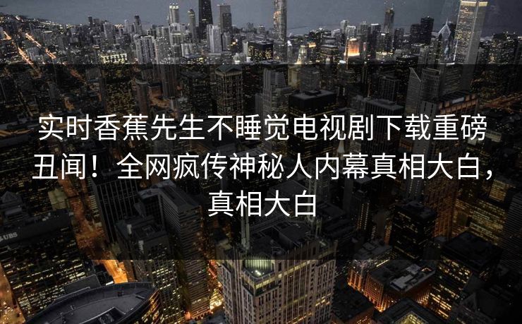 实时香蕉先生不睡觉电视剧下载重磅丑闻！全网疯传神秘人内幕真相大白，真相大白