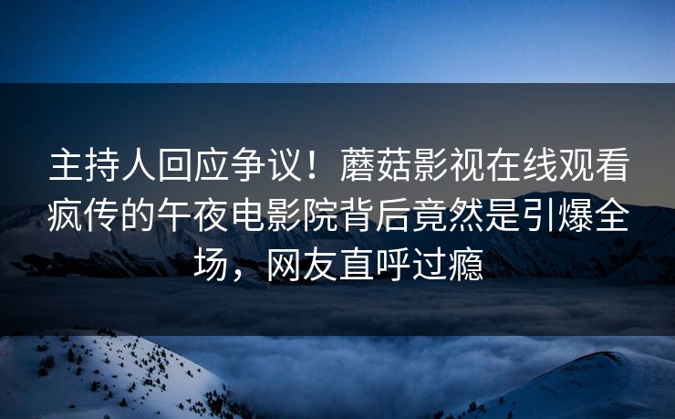 主持人回应争议！蘑菇影视在线观看疯传的午夜电影院背后竟然是引爆全场，网友直呼过瘾