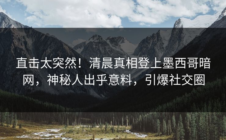 直击太突然！清晨真相登上墨西哥暗网，神秘人出乎意料，引爆社交圈