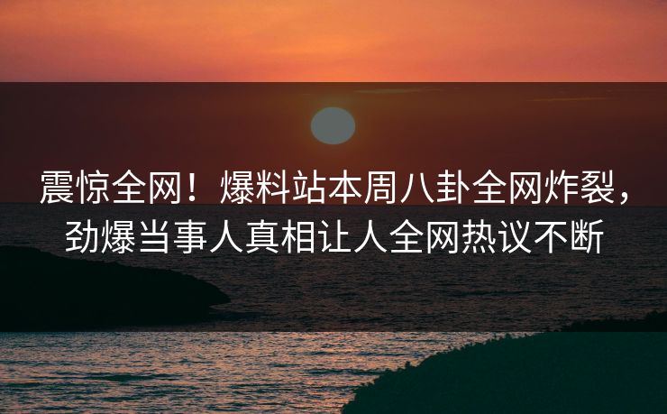震惊全网！爆料站本周八卦全网炸裂，劲爆当事人真相让人全网热议不断