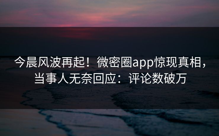 今晨风波再起！微密圈app惊现真相，当事人无奈回应：评论数破万