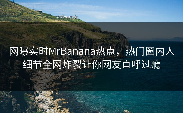 网曝实时MrBanana热点，热门圈内人细节全网炸裂让你网友直呼过瘾