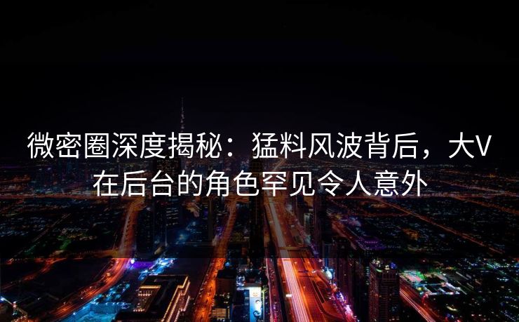 微密圈深度揭秘：猛料风波背后，大V在后台的角色罕见令人意外