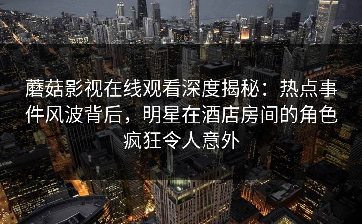 蘑菇影视在线观看深度揭秘：热点事件风波背后，明星在酒店房间的角色疯狂令人意外