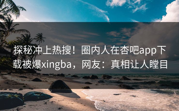 探秘冲上热搜！圈内人在杏吧app下载被爆xingba，网友：真相让人瞠目