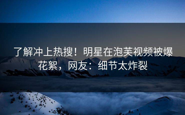 了解冲上热搜！明星在泡芙视频被爆花絮，网友：细节太炸裂