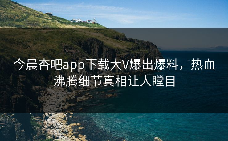今晨杏吧app下载大V爆出爆料，热血沸腾细节真相让人瞠目