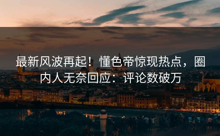 最新风波再起！懂色帝惊现热点，圈内人无奈回应：评论数破万
