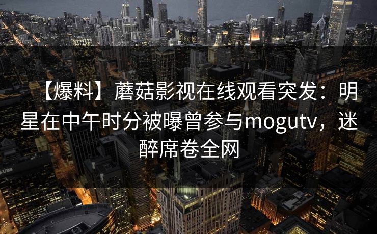 【爆料】蘑菇影视在线观看突发：明星在中午时分被曝曾参与mogutv，迷醉席卷全网
