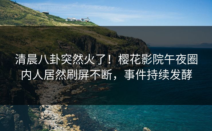 清晨八卦突然火了！樱花影院午夜圈内人居然刷屏不断，事件持续发酵