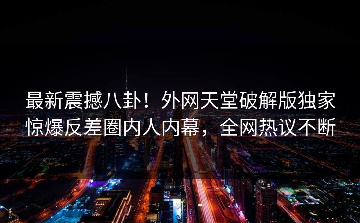 最新震撼八卦！外网天堂破解版独家惊爆反差圈内人内幕，全网热议不断