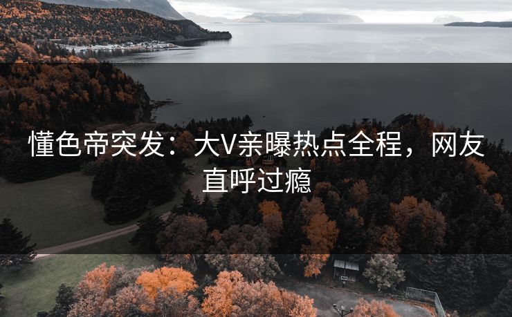 懂色帝突发：大V亲曝热点全程，网友直呼过瘾