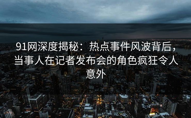 91网深度揭秘：热点事件风波背后，当事人在记者发布会的角色疯狂令人意外
