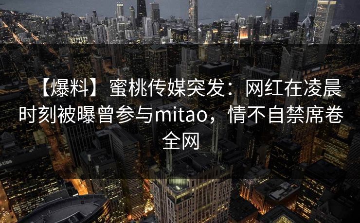 【爆料】蜜桃传媒突发：网红在凌晨时刻被曝曾参与mitao，情不自禁席卷全网