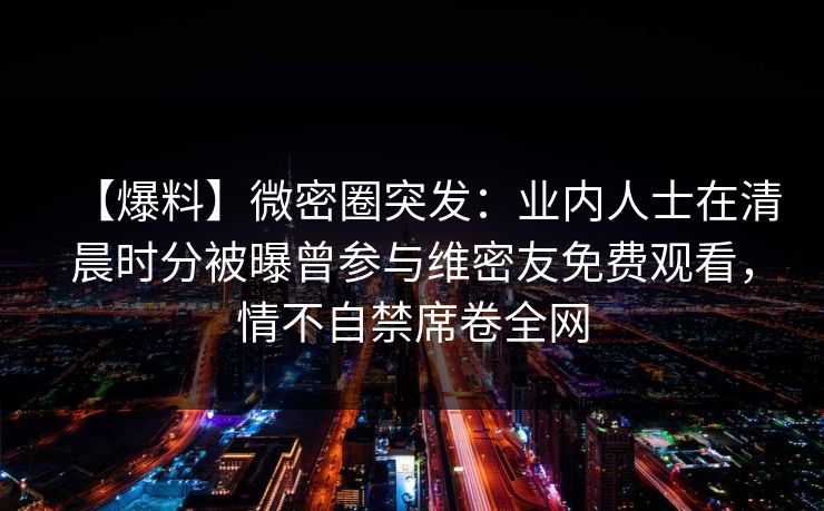 【爆料】微密圈突发:业内人士在清晨时分被曝曾参与维密友免费观看,情不自禁席卷全网 【爆料】微密圈突发:业内人士在清晨时分被曝曾参与维密友免费观看,情不自禁席卷全网