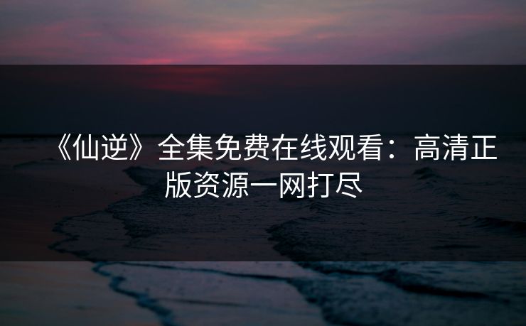 《仙逆》全集免费在线观看:高清正版资源一网打尽 《仙逆》全集免费在线观看:高清正版资源一网打尽