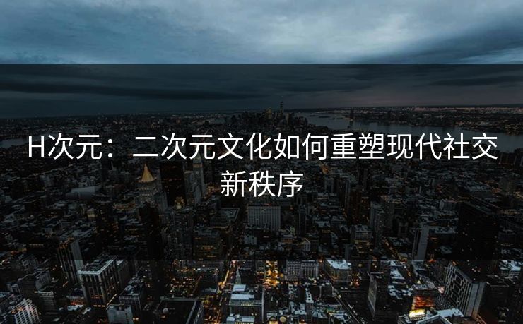 H次元:二次元文化如何重塑现代社交新秩序 H次元:二次元文化如何重塑现代社交新秩序