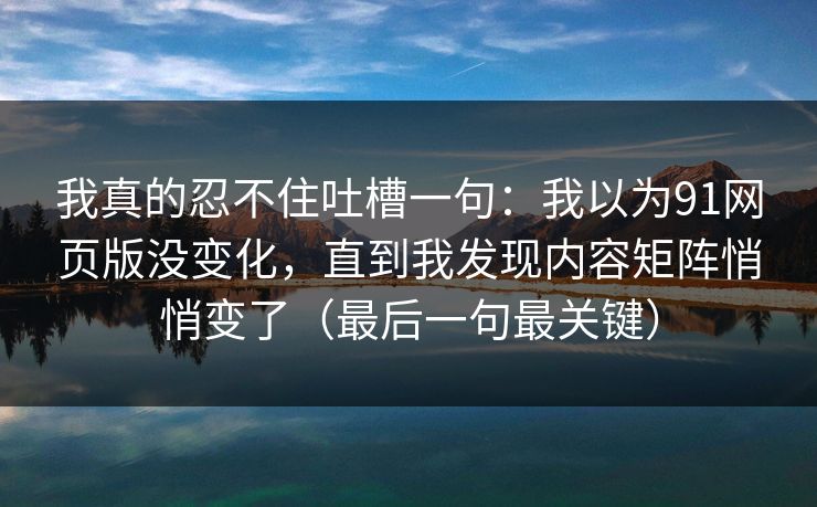我真的忍不住吐槽一句:我以为91网页版没变化,直到我发现内容矩阵悄悄变了(最后一句最关键) 我真的忍不住吐槽一句:我以为91网页版没变化,直到我发现内容矩阵悄悄变了(最后一句最关键)