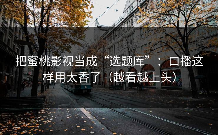 把蜜桃影视当成“选题库”:口播这样用太香了(越看越上头) 把蜜桃影视当成“选题库”:口播这样用太香了(越看越上头)