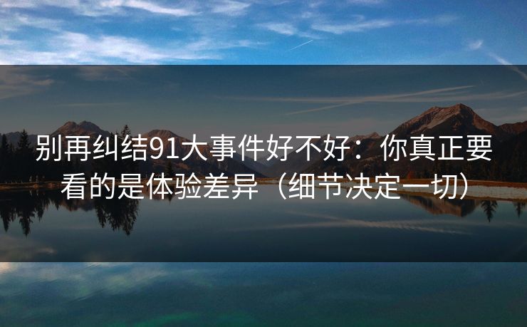 别再纠结91大事件好不好：你真正要看的是体验差异（细节决定一切）